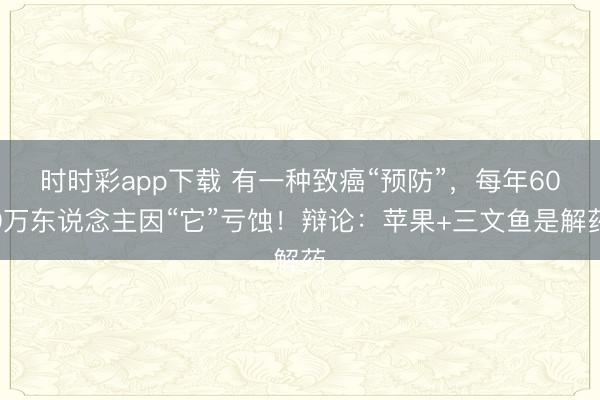 時時彩app下載 有一種致癌“預防”,每年600萬東說念主因“它”虧蝕!辯論:蘋果+三文魚是解藥