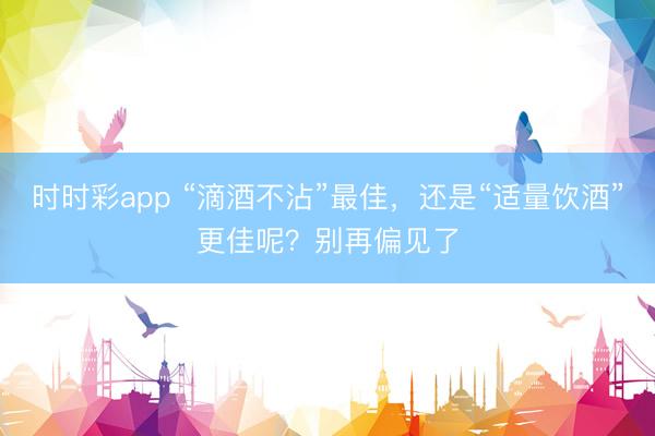 時時彩app “滴酒不沾”最佳，還是“適量飲酒”更佳呢？別再偏見了