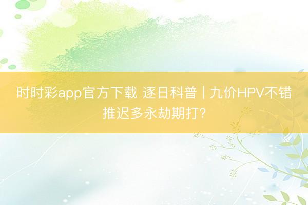 時時彩app官方下載 逐日科普 | 九價HPV不錯推遲多永劫期打?