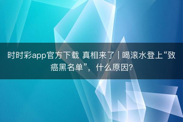 時時彩app官方下載 真相來了 | 喝滾水登上“致癌黑名單”,什么原因?