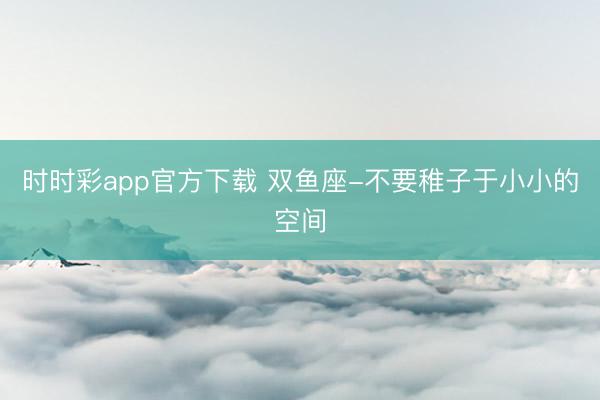 時(shí)時(shí)彩app官方下載 雙魚(yú)座-不要稚子于小小的空間
