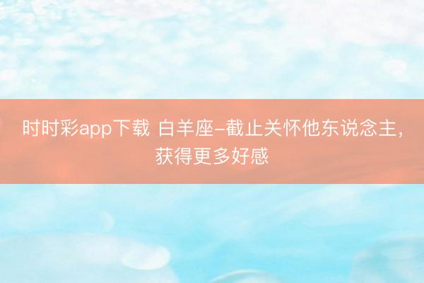 時時彩app下載 白羊座-截止關懷他東說念主，獲得更多好感