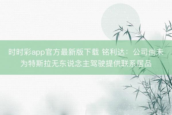 時時彩app官方最新版下載 銘利達(dá):公司尚未為特斯拉無東說念主駕駛提供聯(lián)系居品