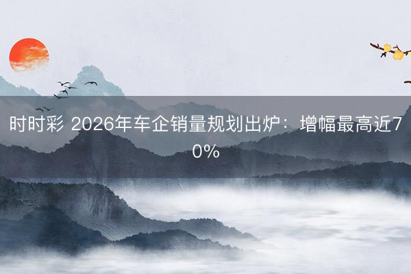 時時彩 2026年車企銷量規劃出爐：增幅最高近70%