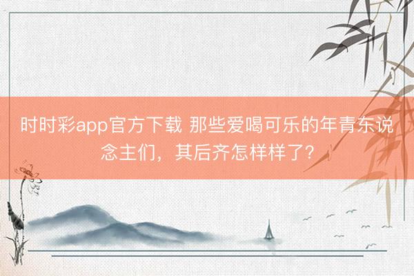 時時彩app官方下載 那些愛喝可樂的年青東說念主們，其后齊怎樣樣了？