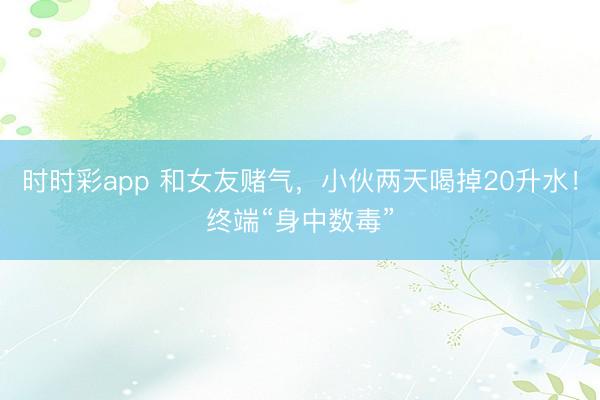 時(shí)時(shí)彩app 和女友賭氣，小伙兩天喝掉20升水！終端“身中數(shù)毒”