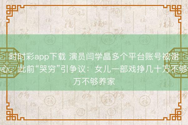 時時彩app下載 演員閆學晶多個平臺賬號被謝絕熱心，此前“哭窮”引爭議：女兒一部戲掙幾十萬不夠養家