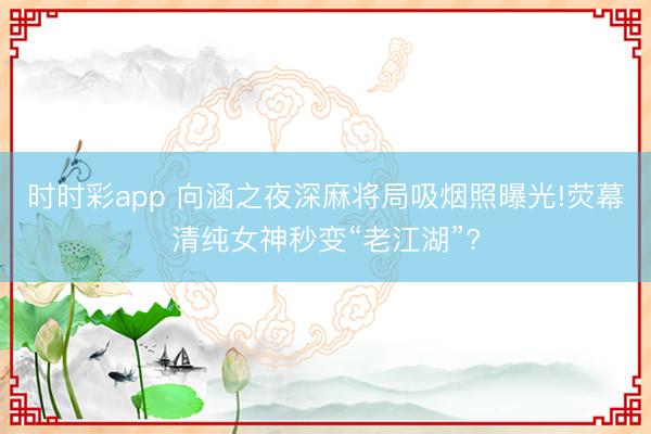 時(shí)時(shí)彩app 向涵之夜深麻將局吸煙照曝光!熒幕清純女神秒變“老江湖”?