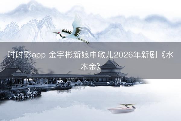 時時彩app 金宇彬新娘申敏兒2026年新劇《水木金》