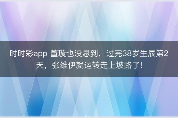 時時彩app 董璇也沒思到,過完38歲生辰第2天,張維伊就運轉走上坡路了!