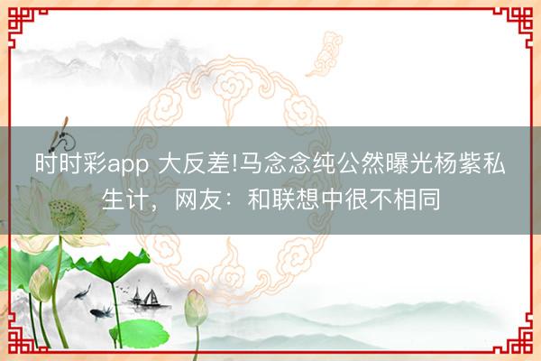時時彩app 大反差!馬念念純公然曝光楊紫私生計，網友：和聯想中很不相同