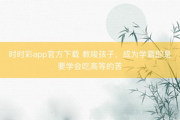 時(shí)時(shí)彩app官方下載 教唆孩子,成為學(xué)霸即是要學(xué)會(huì)吃高等的苦
