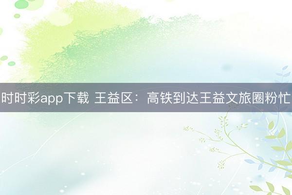 時時彩app下載 王益區:高鐵到達王益文旅圈粉忙
