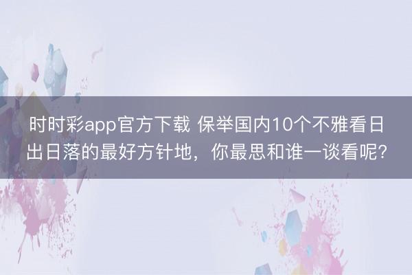 時時彩app官方下載 保舉國內10個不雅看日出日落的最好方針地,你最思和誰一談看呢?