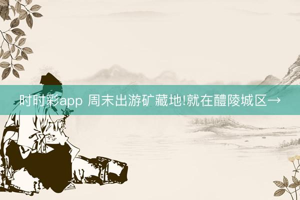 時時彩app 周末出游礦藏地!就在醴陵城區→