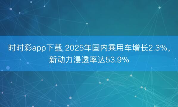 時時彩app下載 2025年國內(nèi)乘用車增長2.3%，新動力浸透率達53.9%