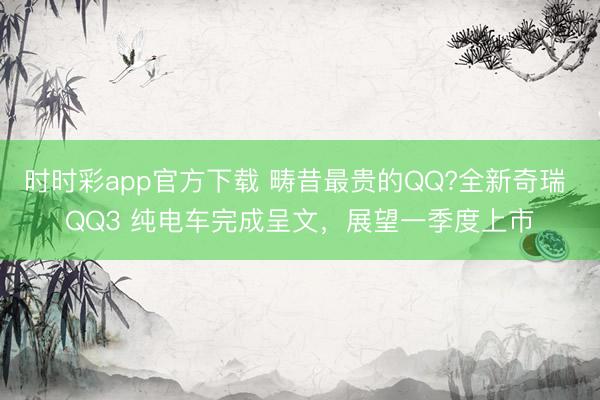 時時彩app官方下載 疇昔最貴的QQ?全新奇瑞 QQ3 純電車完成呈文，展望一季度上市