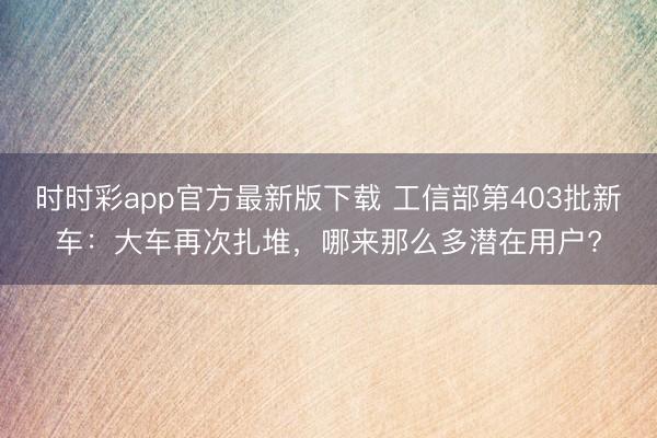 時(shí)時(shí)彩app官方最新版下載 工信部第403批新車：大車再次扎堆，哪來(lái)那么多潛在用戶?