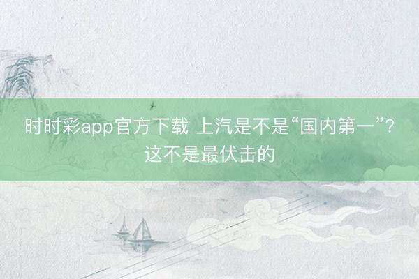 時時彩app官方下載 上汽是不是“國內(nèi)第一”?這不是最伏擊的
