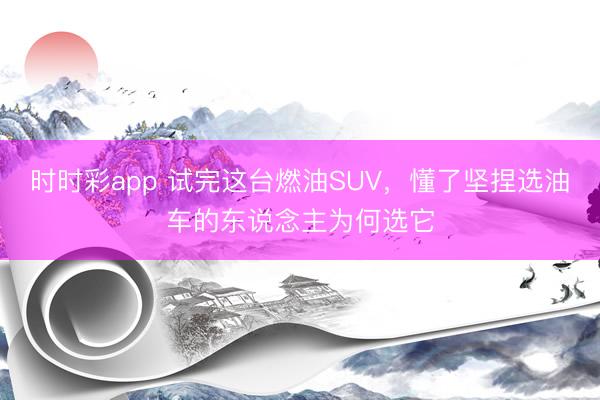時時彩app 試完這臺燃油SUV,懂了堅捏選油車的東說念主為何選它