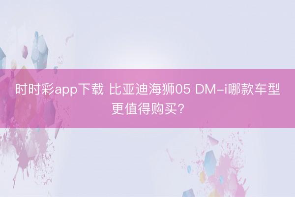 時(shí)時(shí)彩app下載 比亞迪海獅05 DM-i哪款車型更值得購買?
