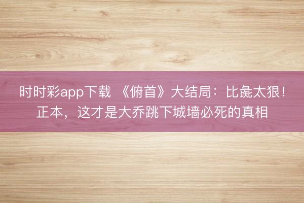 時時彩app下載 《俯首》大結局：比彘太狠！正本，這才是大喬跳下城墻必死的真相