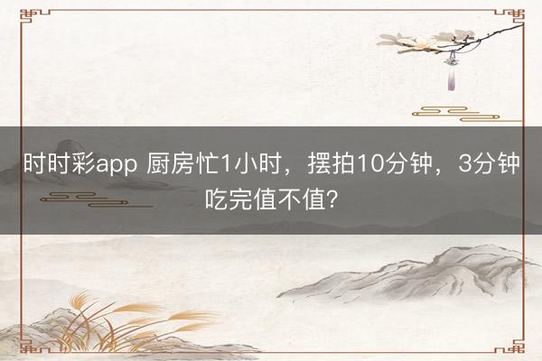 時(shí)時(shí)彩app 廚房忙1小時(shí),擺拍10分鐘,3分鐘吃完值不值?