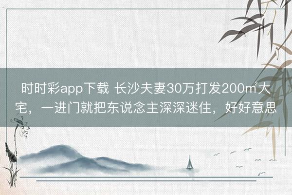 時時彩app下載 長沙夫妻30萬打發200㎡大宅,一進門就把東說念主深深迷住,好好意思