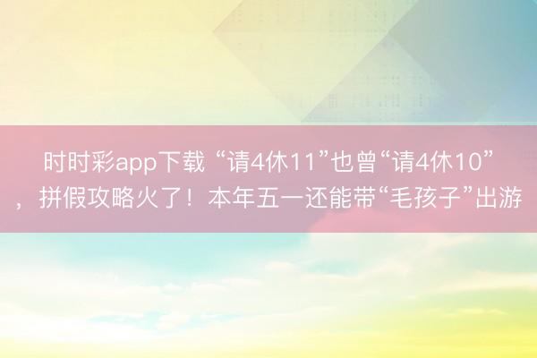 時時彩app下載 “請4休11”也曾“請4休10”,拼假攻略火了!本年五一還能帶“毛孩子”出游
