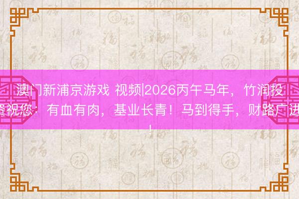 澳門新浦京游戲 視頻|2026丙午馬年，竹潤投資祝您：有血有肉，基業(yè)長青！馬到得手，財路廣進！