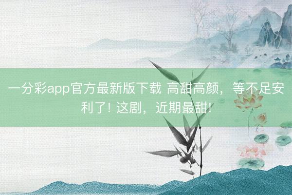 一分彩app官方最新版下載 高甜高顏，等不足安利了! 這劇，近期最甜!