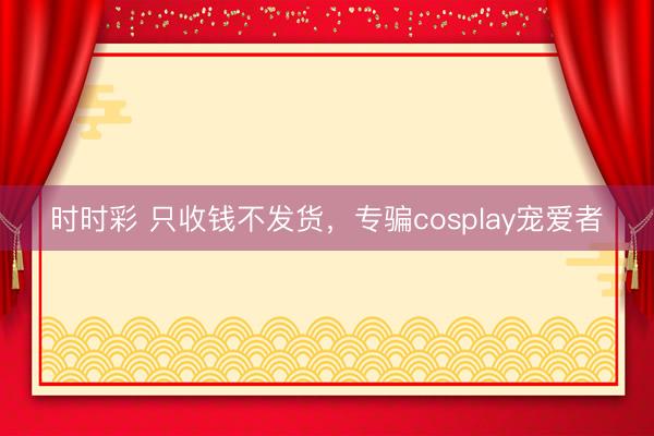 時時彩 只收錢不發貨,專騙cosplay寵愛者