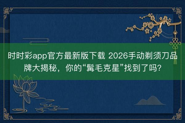 時時彩app官方最新版下載 2026手動剃須刀品牌大揭秘，你的“髯毛克星”找到了嗎？