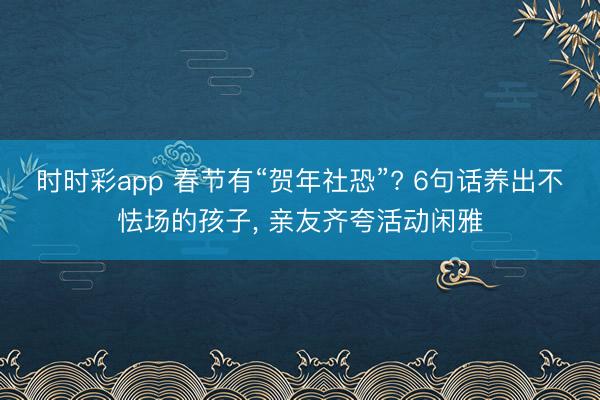 時時彩app 春節有“賀年社恐”? 6句話養出不怯場的孩子, 親友齊夸活動閑雅