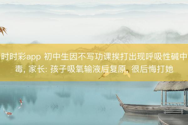 時時彩app 初中生因不寫功課挨打出現呼吸性堿中毒， 家長: 孩子吸氧輸液后復原， 很后悔打她