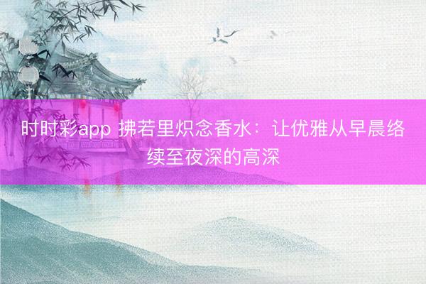 時(shí)時(shí)彩app 拂若里熾念香水:讓優(yōu)雅從早晨絡(luò)續(xù)至夜深的高深